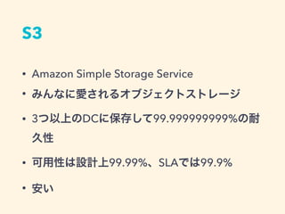 S3
• Amazon Simple Storage Service
• みんなに愛されるオブジェクトストレージ
• 3つ以上のDCに保存して99.999999999%の耐
久性
• 可用性は設計上99.99%、SLAでは99.9%
• 安い
 