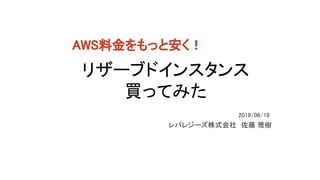 リザーブドインスタンス 
買ってみた 
レバレジーズ株式会社　佐藤 雅樹 
2019/06/18 
AWS料金をもっと安く！ 
 
