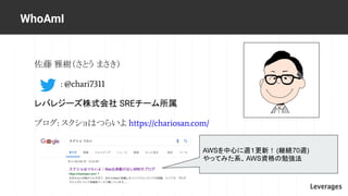 佐藤 雅樹（さとう まさき）
: @chari7311
レバレジーズ株式会社 SREチーム所属
ブログ: スクショはつらいよ https://chariosan.com/
WhoAmI
AWSを中心に週１更新！ (継続70週)
やってみた系、A...