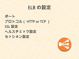 ELB の設定
ポート
プロトコル（ HTTP or TCP ）
SSL 設定
ヘルスチェック設定
セッション設定
 