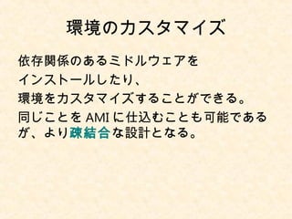 環境のカスタマイズ
依存関係のあるミドルウェアを
インストールしたり、
環境をカスタマイズすることができる。
同じことを AMI に仕込むことも可能である
が、より疎結合な設計となる。
 
