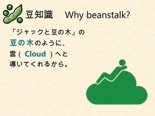 豆知識　 Why beanstalk?
「ジャックと豆の木」の
豆の木のように、
雲（ Cloud ）へと
導いてくれるから。
 