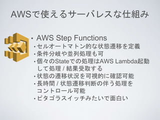 AWSで使えるサーバレスな仕組み
• AWS Step Functions
• セルオートマトン的な状態遷移を定義
• 条件分岐や並列処理も可
• 個々のStateでの処理はAWS Lambda起動
して処理 / 結果受取する
• 状態の遷移状...