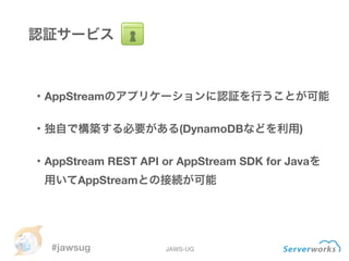 #jawsug JAWS-UG
認証サービス
・AppStreamのアプリケーションに認証を行うことが可能
!
・独自で構築する必要がある(DynamoDBなどを利用)
!
・AppStream REST API or AppStream SD...