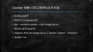 Docker を使ってEC2を持ち出す方法
 EC2を止めます
 別のEC2でmountします
 tar --numeric-owner -cJpf image.tar.xz .
 持ち出します(scpとか)
 importします(cat image.tar.xz | docker import - amazon)
 docker run
 