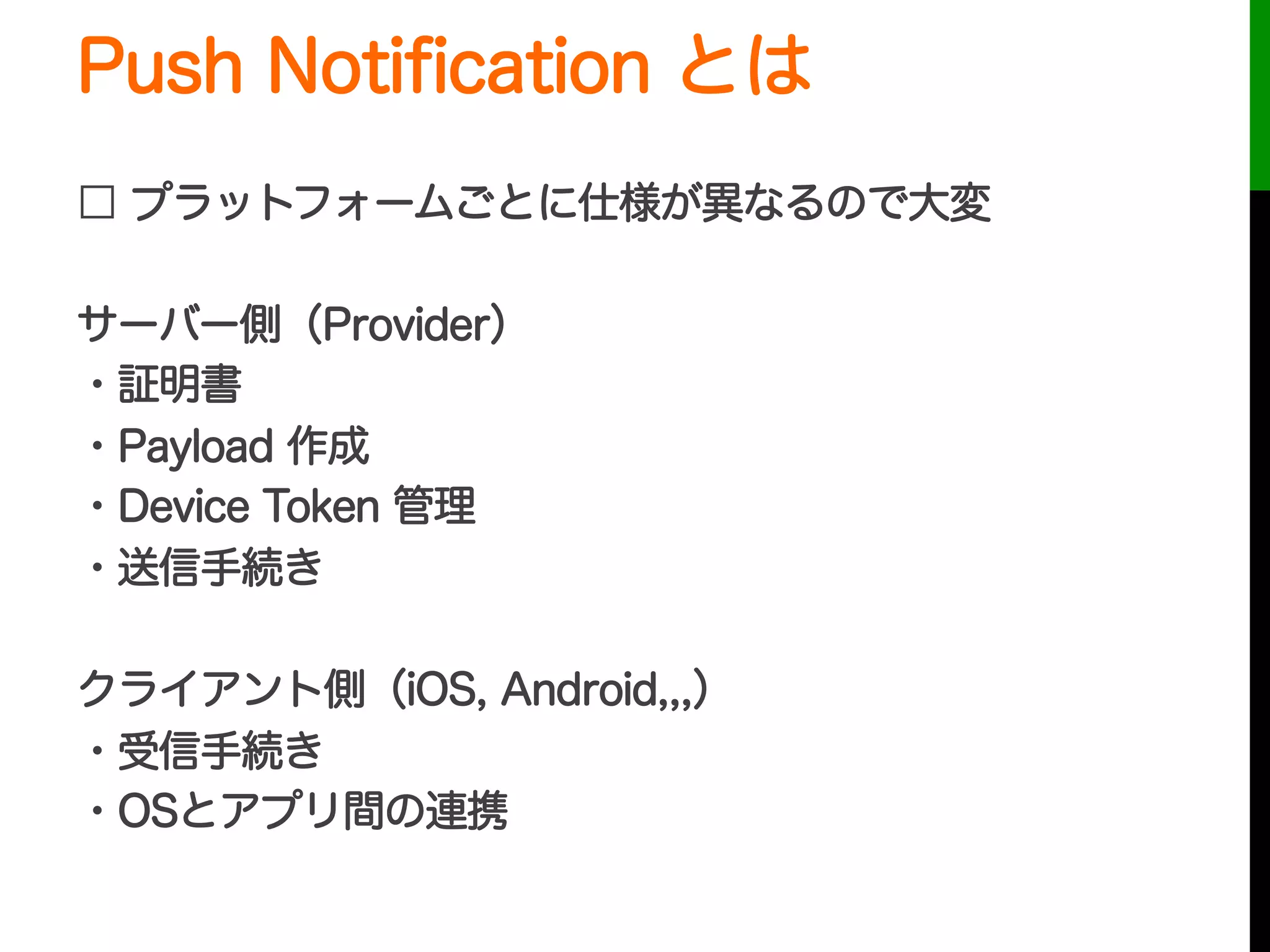 Push Notiﬁcation とは
□ プラットフォームごとに仕様が異なるので大変
サーバー側（Provider）
・証明書
・Payload 作成
・Device Token 管理
・送信手続き
クライアント側（iOS, Android,,,）
・受信手続き
・OSとアプリ間の連携
 