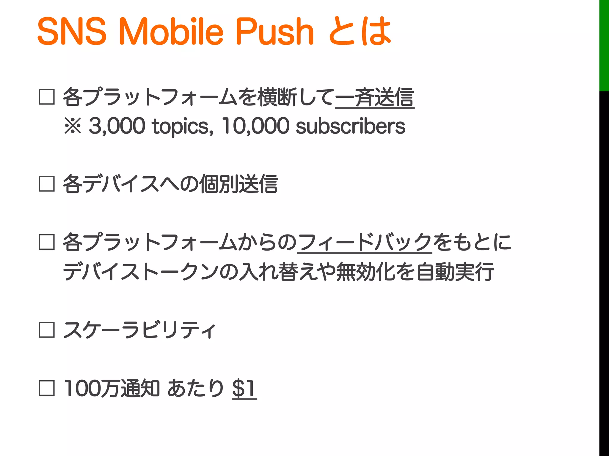 SNS Mobile Push とは
□ 各プラットフォームを横断して一斉送信
  ※ 3,000 topics, 10,000 subscribers
□ 各デバイスへの個別送信
□ 各プラットフォームからのフィードバックをもとに
  デバイストークンの入れ替えや無効化を自動実行
□ スケーラビリティ
□ 100万通知 あたり $1
 
