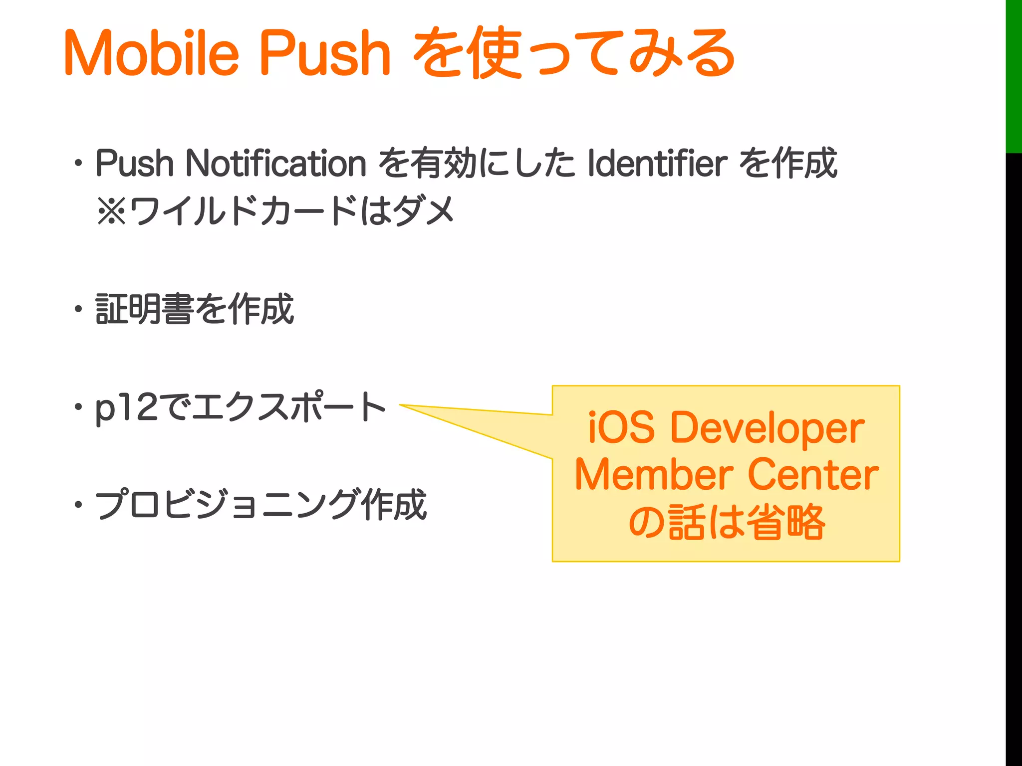 Mobile Push を使ってみる
・Push Notiﬁcation を有効にした Identiﬁer を作成
 ※ワイルドカードはダメ
・証明書を作成
・p12でエクスポート
・プロビジョニング作成
 
iOS Developer
Member Center
の話は省略
 