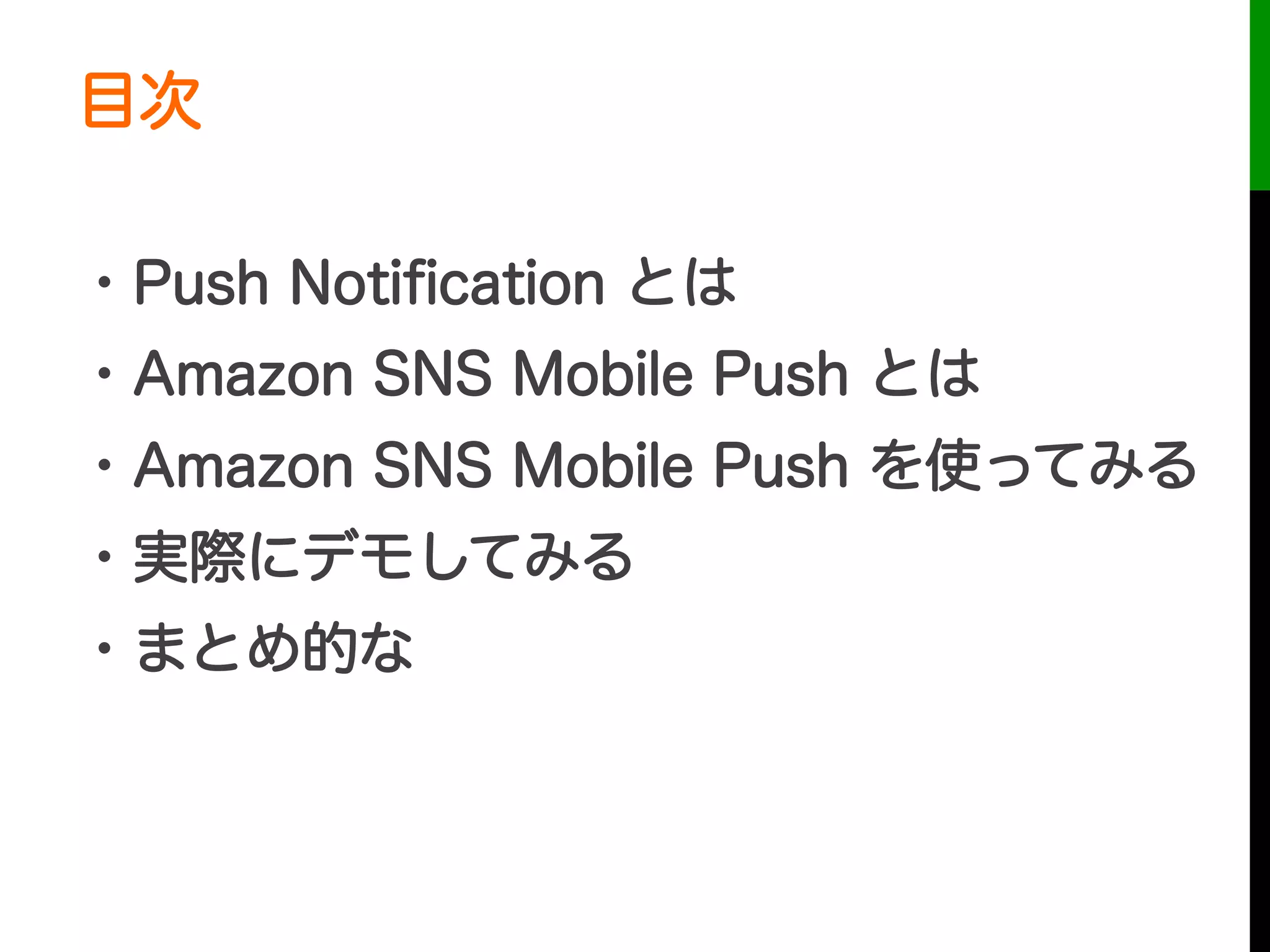目次
・Push Notiﬁcation とは
・Amazon SNS Mobile Push とは
・Amazon SNS Mobile Push を使ってみる
・実際にデモしてみる
・まとめ的な
 