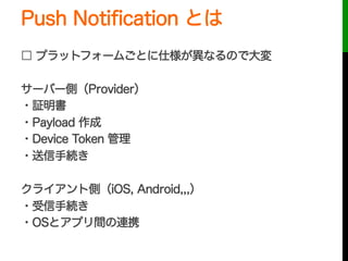 Push Notiﬁcation とは
□ プラットフォームごとに仕様が異なるので大変
サーバー側（Provider）
・証明書
・Payload 作成
・Device Token 管理
・送信手続き
クライアント側（iOS, Android,,,）
・受信手続き
・OSとアプリ間の連携
 