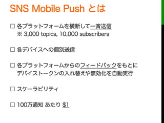 SNS Mobile Push とは
□ 各プラットフォームを横断して一斉送信
  ※ 3,000 topics, 10,000 subscribers
□ 各デバイスへの個別送信
□ 各プラットフォームからのフィードバックをもとに
  デバイストークンの入れ替えや無効化を自動実行
□ スケーラビリティ
□ 100万通知 あたり $1
 