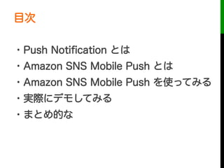 目次
・Push Notiﬁcation とは
・Amazon SNS Mobile Push とは
・Amazon SNS Mobile Push を使ってみる
・実際にデモしてみる
・まとめ的な
 