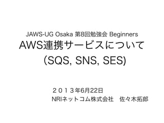 JAWS-UG Osaka 第8回勉強会 Beginners
AWS連携サービスについて
（SQS, SNS, SES)
２０１３年6月22日
NRIネットコム株式会社 佐々木拓郎
 