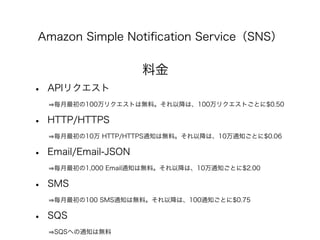 Amazon Simple Notiﬁcation Service（SNS）
料金
• APIリクエスト
   毎月最初の100万リクエストは無料。それ以降は、100万リクエストごとに$0.50
• HTTP/HTTPS
   毎月最初の10万...