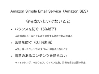 Amazon Simple Email Service（Amazon SES）
守らないといけないこと
• バウンスを防ぐ（5%以下）
   未到達のメールアドレスを排除する為の仕組みの導入
• 苦情を防ぐ（0.1%未満）
   受け取ったユー...