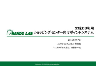 Copyright © 2015. All rights reserved.
2015年2月7日
JAWS-UG KANSAI 特別編
ハンズラボ株式会社 田部井一成
S3をDB利用
ショッピングセンター向けポイントシステム
 