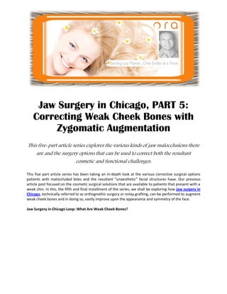 Jaw Surgery in Chicago, PART 5:
    Correcting Weak Cheek Bones with
         Zygomatic Augmentation
This five-part article series explores the various kinds of jaw malocclusions there
    are and the surgery options that can be used to correct both the resultant
                        cosmetic and functional challenges.

This five part article series has been taking an in-depth look at the various corrective surgical options
patients with maloccluded bites and the resultant “unaesthetic” facial structures have. Our previous
article post focused on the cosmetic surgical solutions that are available to patients that present with a
weak chin. In this, the fifth and final installment of the series, we shall be exploring how jaw surgery in
Chicago, technically referred to as orthognathic surgery or onlay grafting, can be performed to augment
weak cheek bones and in doing so, vastly improve upon the appearance and symmetry of the face.

Jaw Surgery in Chicago Loop: What Are Weak Cheek Bones?
 