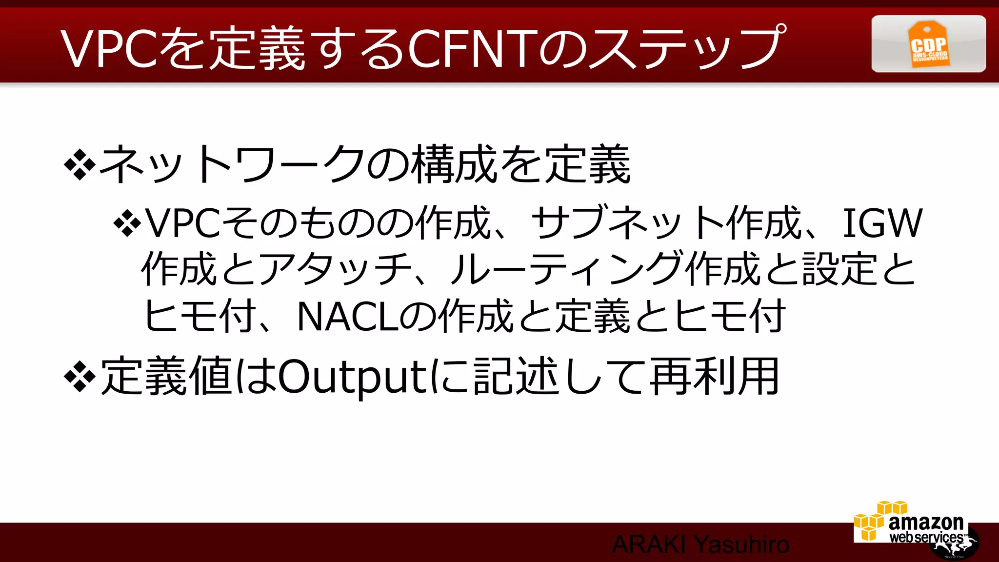 VPCを定義するCFNTのステップ

v ネットワークの構成を定義
 v VPCそのものの作成、サブネット作成、IGW
   作成とアタッチ、ルーティング作成と設定と
   ヒモ付、NACLの作成と定義とヒモ付
v 定義値はOutputに記述して再利利⽤用


                 ARAKI Yasuhiro
 