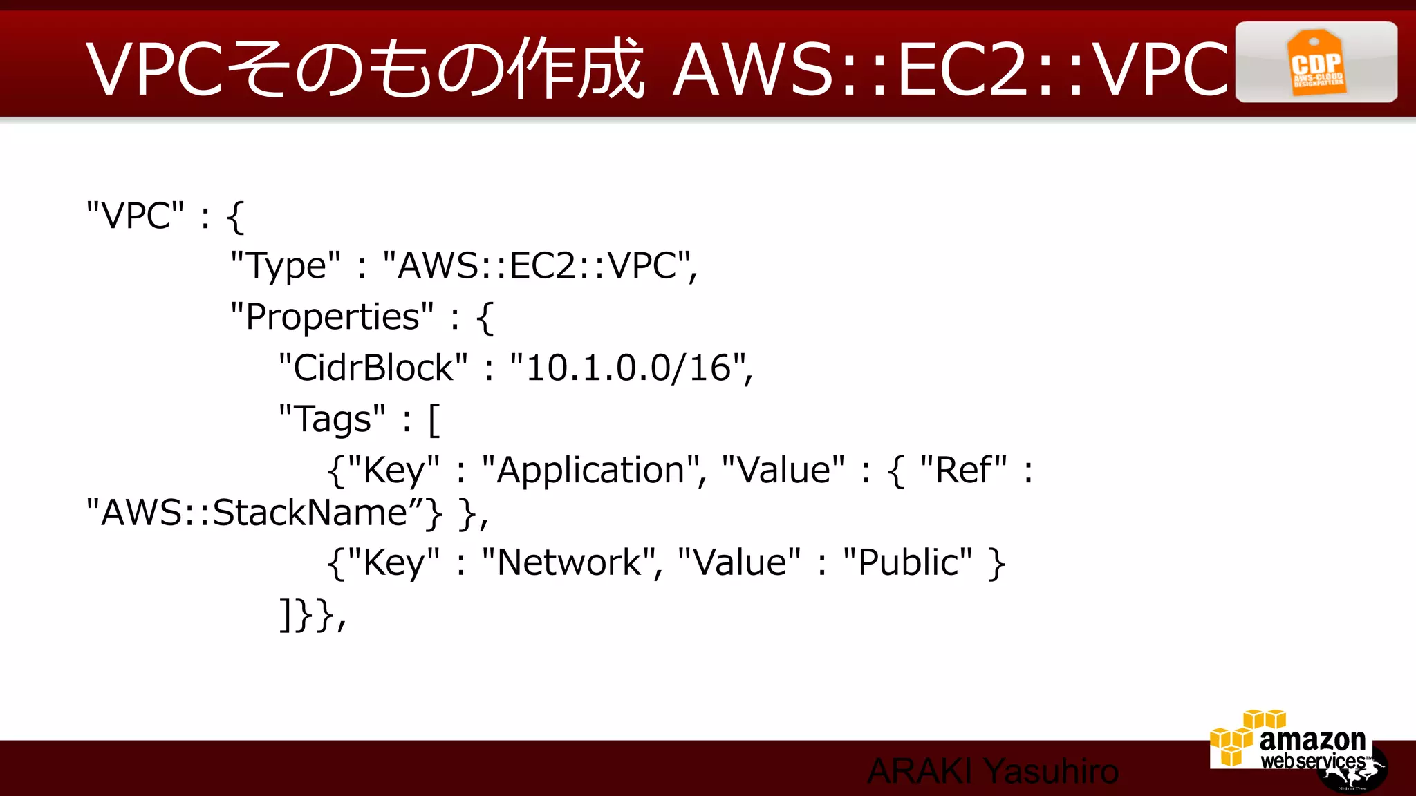 VPCそのもの作成  AWS::EC2::VPC
"VPC"  :  {
                        "Type"  :  "AWS::EC2::VPC",
                        "Properties"  :  {
                                "CidrBlock"  :  "10.1.0.0/16",
                                "Tags"  :  [
                                        {"Key"  :  "Application",  "Value"  :  {  "Ref"  :  
"AWS::StackName”}  },
                                        {"Key"  :  "Network",  "Value"  :  "Public"  }
                                ]}},



                                                                          ARAKI Yasuhiro
 