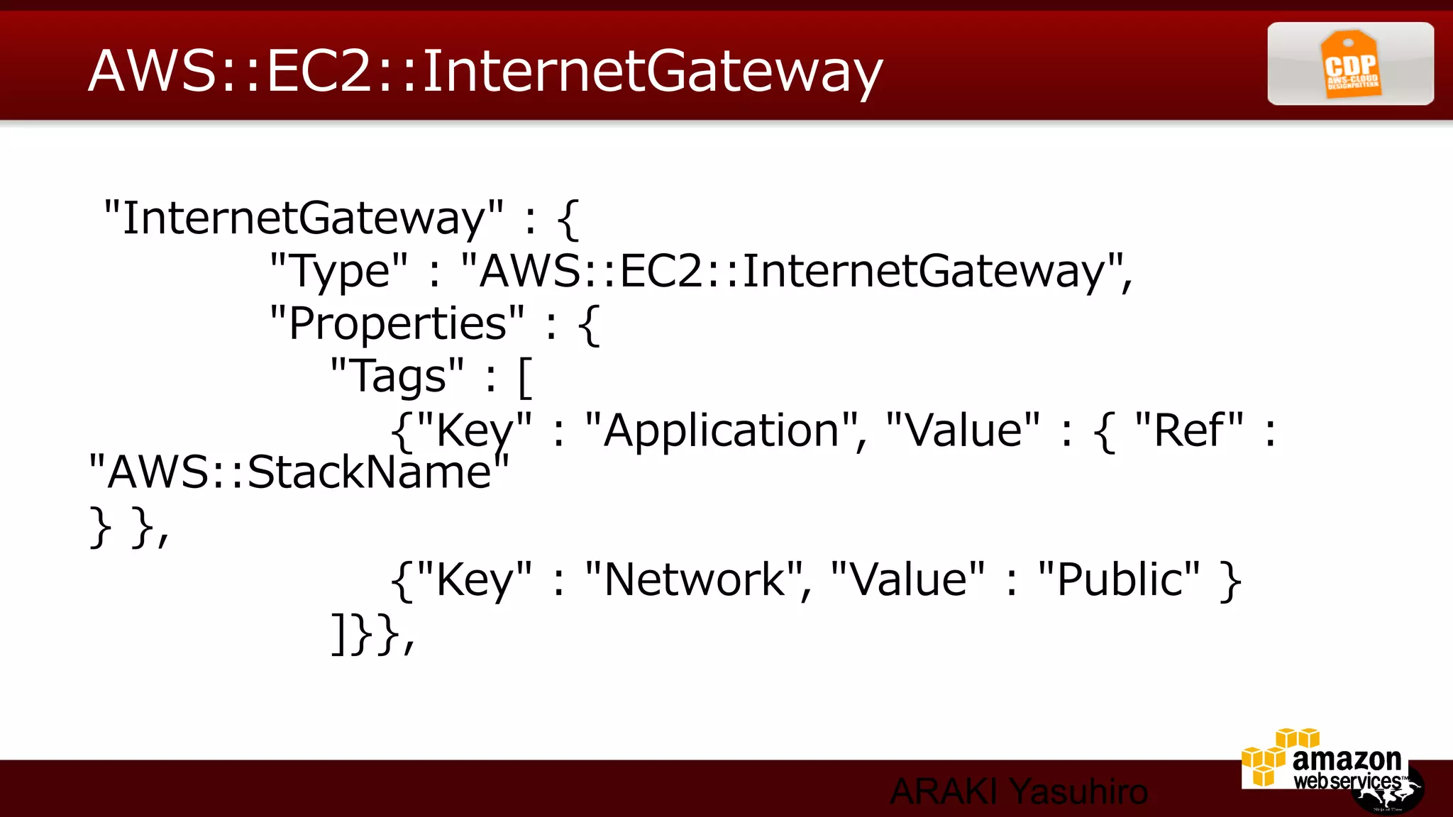 AWS::EC2::InternetGateway

  "InternetGateway"  :  {
                        "Type"  :  "AWS::EC2::InternetGateway",
                        "Properties"  :  {
                                "Tags"  :  [
                                        {"Key"  :  "Application",  "Value"  :  {  "Ref"  :  
"AWS::StackName"
}  },
                                        {"Key"  :  "Network",  "Value"  :  "Public"  }
                                ]}},


                                                             ARAKI Yasuhiro
 