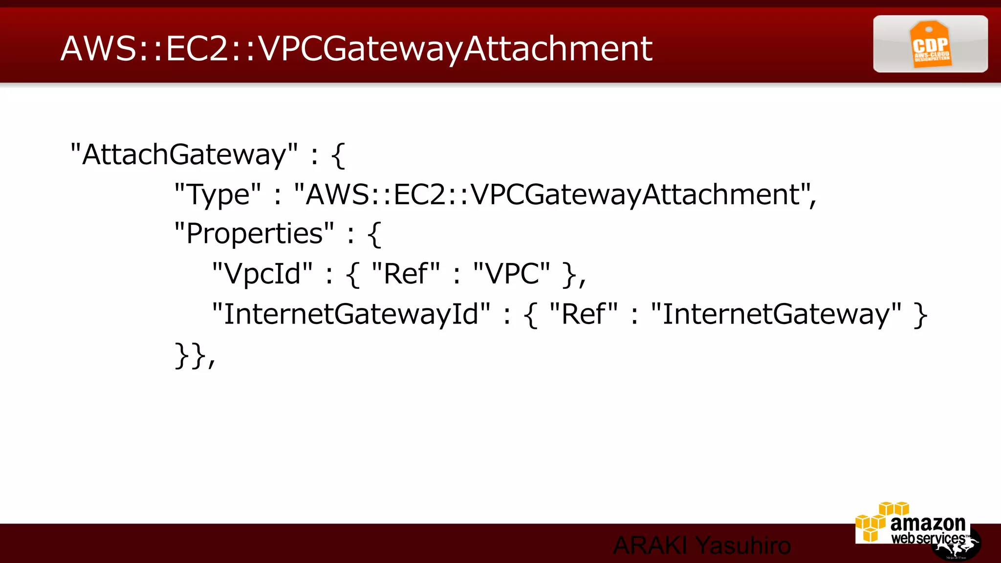 AWS::EC2::VPCGatewayAttachment


  "AttachGateway"  :  {
                        "Type"  :  "AWS::EC2::VPCGatewayAttachment",
                        "Properties"  :  {
                                "VpcId"  :  {  "Ref"  :  "VPC"  },
                                "InternetGatewayId"  :  {  "Ref"  :  "InternetGateway"  }
                        }},




                                                        ARAKI Yasuhiro
 