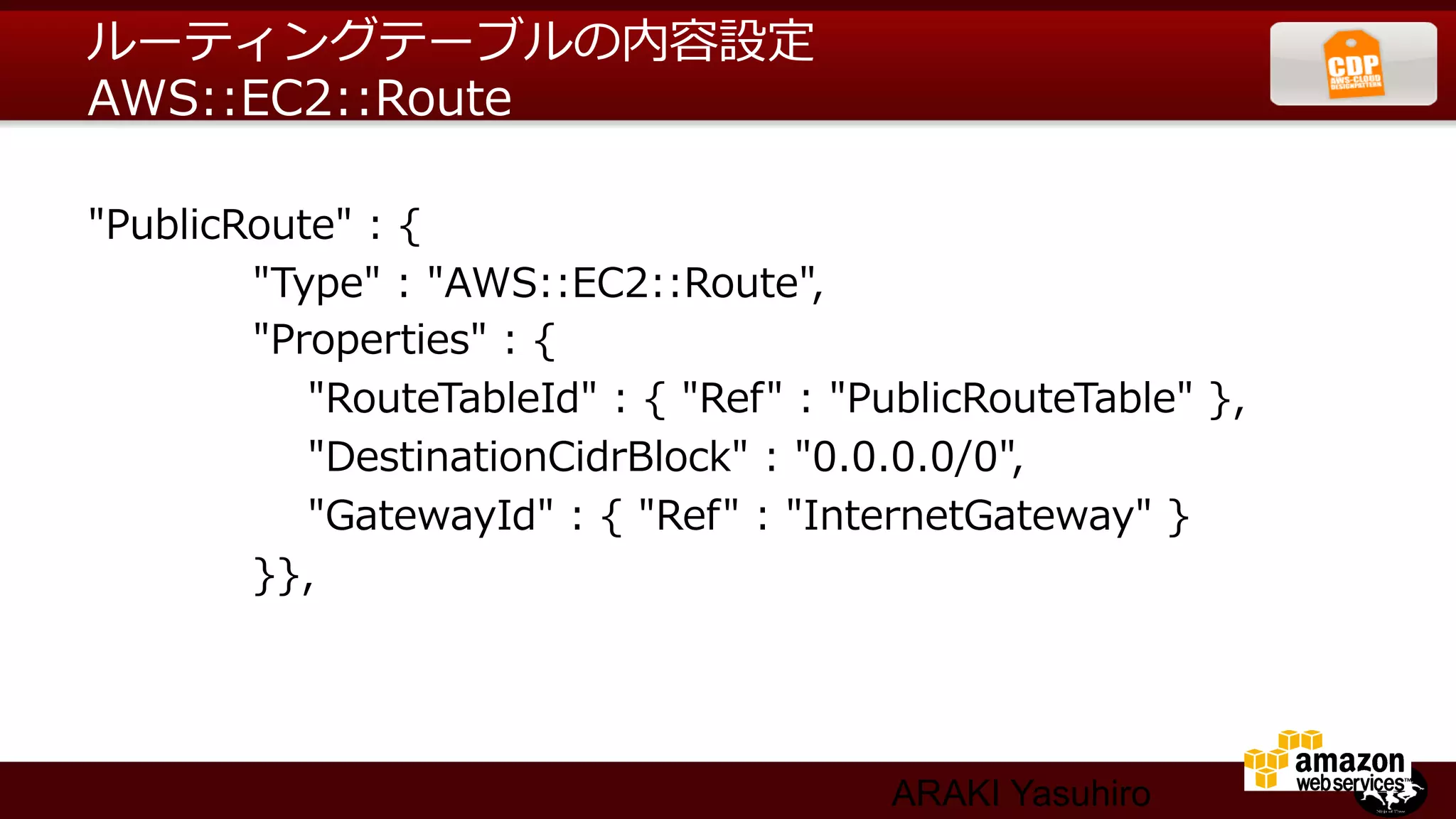 ルーティングテーブルの内容設定
AWS::EC2::Route

"PublicRoute"  :  {
                        "Type"  :  "AWS::EC2::Route",
                        "Properties"  :  {
                                "RouteTableId"  :  {  "Ref"  :  "PublicRouteTable"  },
                                "DestinationCidrBlock"  :  "0.0.0.0/0",
                                "GatewayId"  :  {  "Ref"  :  "InternetGateway"  }
                        }},




                                                           ARAKI Yasuhiro
 