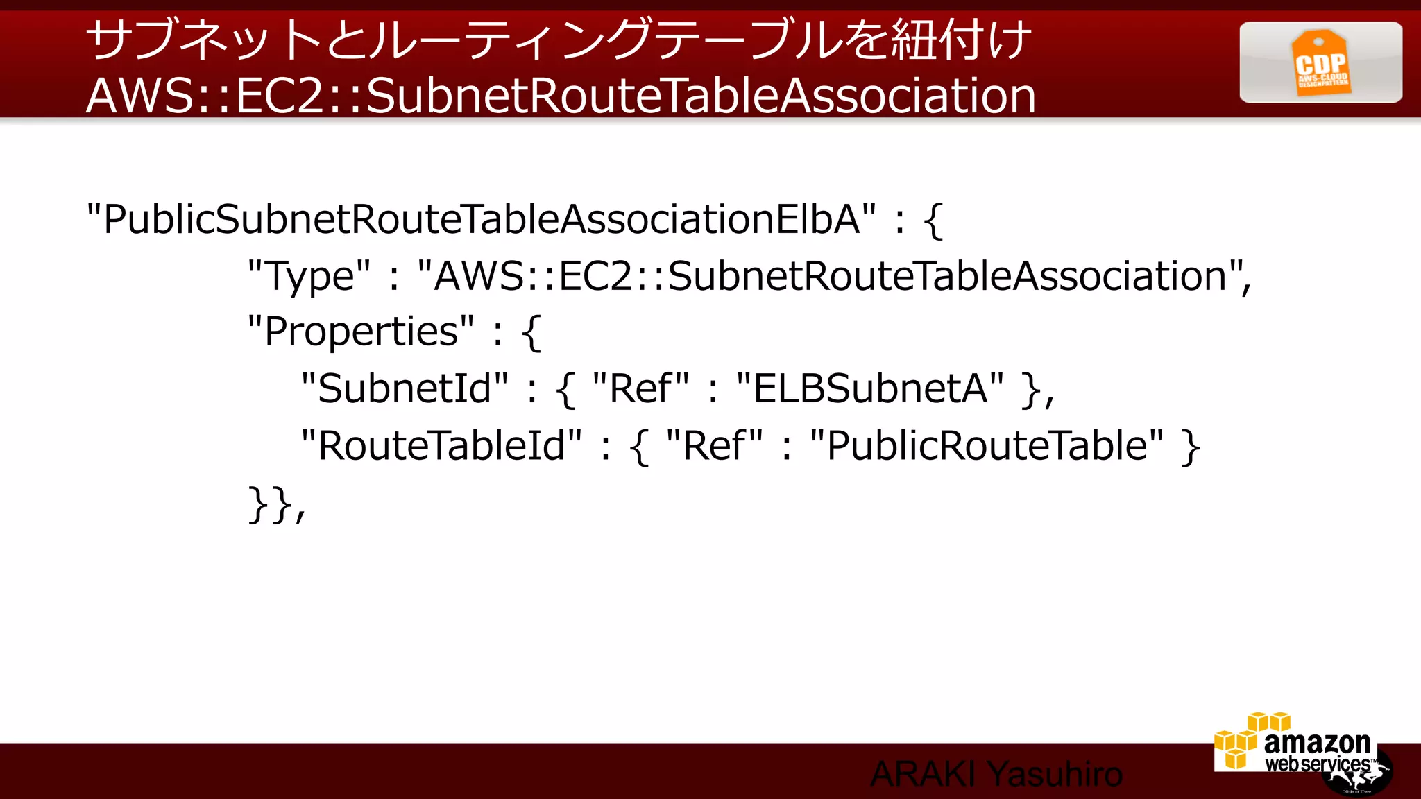 サブネットとルーティングテーブルを紐紐付け
AWS::EC2::SubnetRouteTableAssociation

"PublicSubnetRouteTableAssociationElbA"  :  {
                        "Type"  :  "AWS::EC2::SubnetRouteTableAssociation",
                        "Properties"  :  {
                                "SubnetId"  :  {  "Ref"  :  "ELBSubnetA"  },
                                "RouteTableId"  :  {  "Ref"  :  "PublicRouteTable"  }
                        }},




                                                         ARAKI Yasuhiro
 