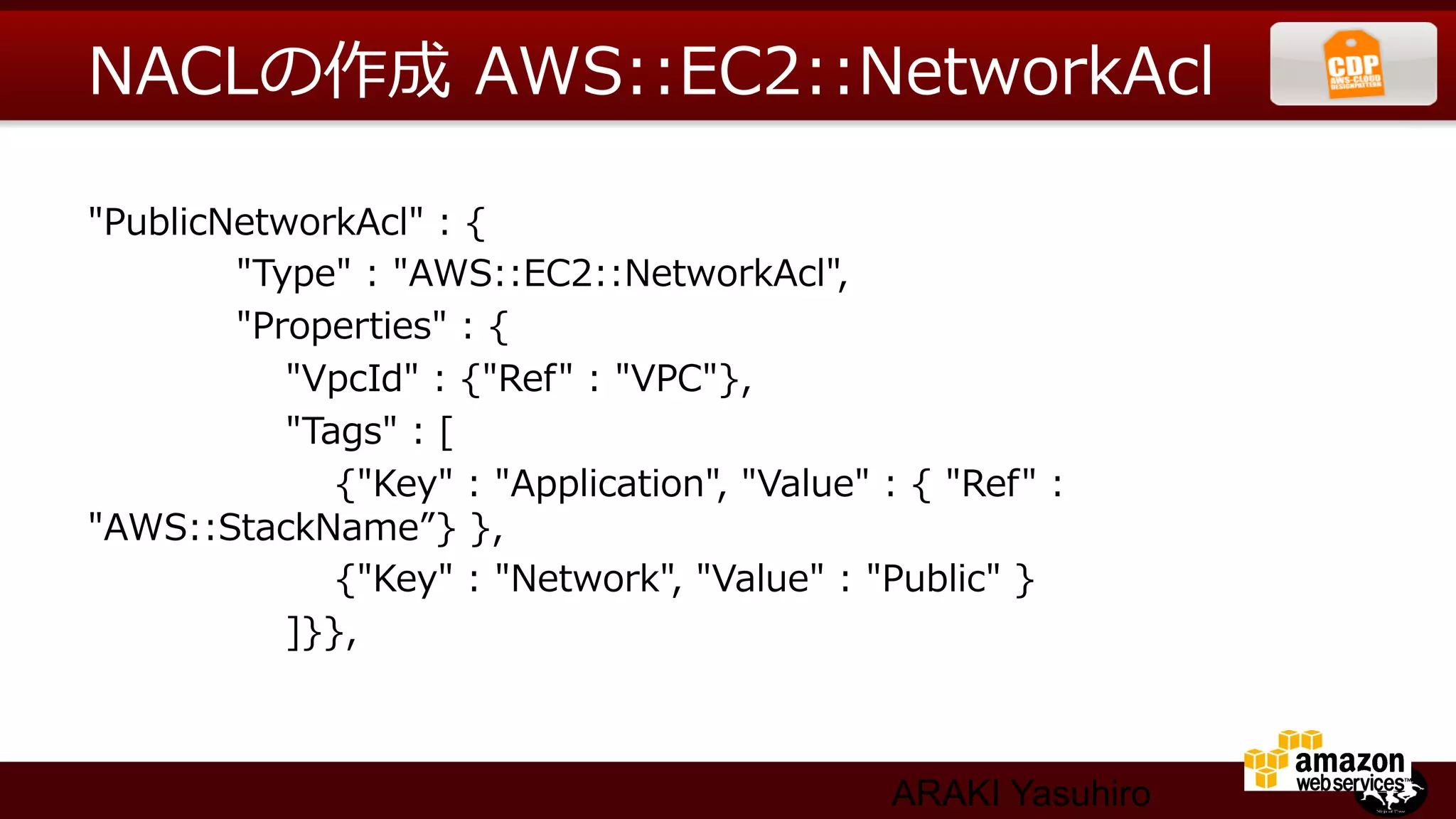 NACLの作成  AWS::EC2::NetworkAcl

"PublicNetworkAcl"  :  {
                        "Type"  :  "AWS::EC2::NetworkAcl",
                        "Properties"  :  {
                                "VpcId"  :  {"Ref"  :  "VPC"},
                                "Tags"  :  [
                                        {"Key"  :  "Application",  "Value"  :  {  "Ref"  :  
"AWS::StackName”}  },
                                        {"Key"  :  "Network",  "Value"  :  "Public"  }
                                ]}},



                                                                          ARAKI Yasuhiro
 