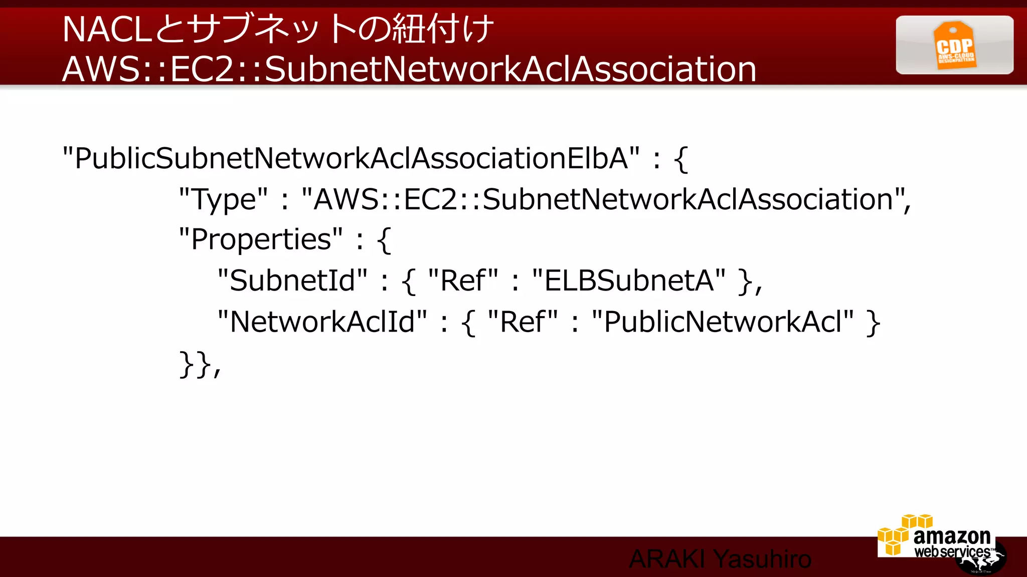 NACLとサブネットの紐紐付け
AWS::EC2::SubnetNetworkAclAssociation

"PublicSubnetNetworkAclAssociationElbA"  :  {
                        "Type"  :  "AWS::EC2::SubnetNetworkAclAssociation",
                        "Properties"  :  {
                                "SubnetId"  :  {  "Ref"  :  "ELBSubnetA"  },
                                "NetworkAclId"  :  {  "Ref"  :  "PublicNetworkAcl"  }
                        }},




                                                        ARAKI Yasuhiro
 