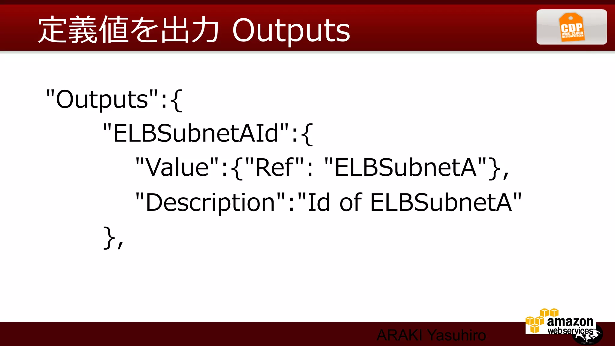 定義値を出⼒力力  Outputs

  "Outputs":{
                "ELBSubnetAId":{
                        "Value":{"Ref":  "ELBSubnetA"},
                        "Description":"Id  of  ELBSubnetA"
                },


                                        ARAKI Yasuhiro
 