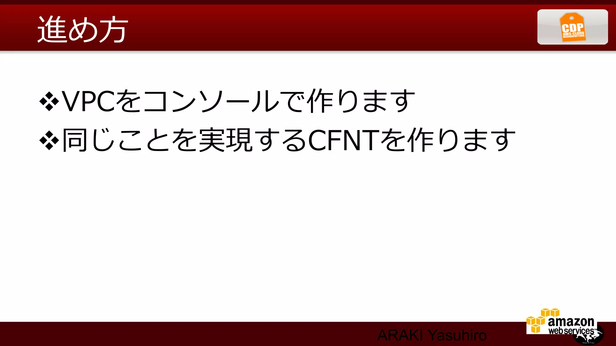 進め⽅方

v VPCをコンソールで作ります
v 同じことを実現するCFNTを作ります




              ARAKI Yasuhiro
 