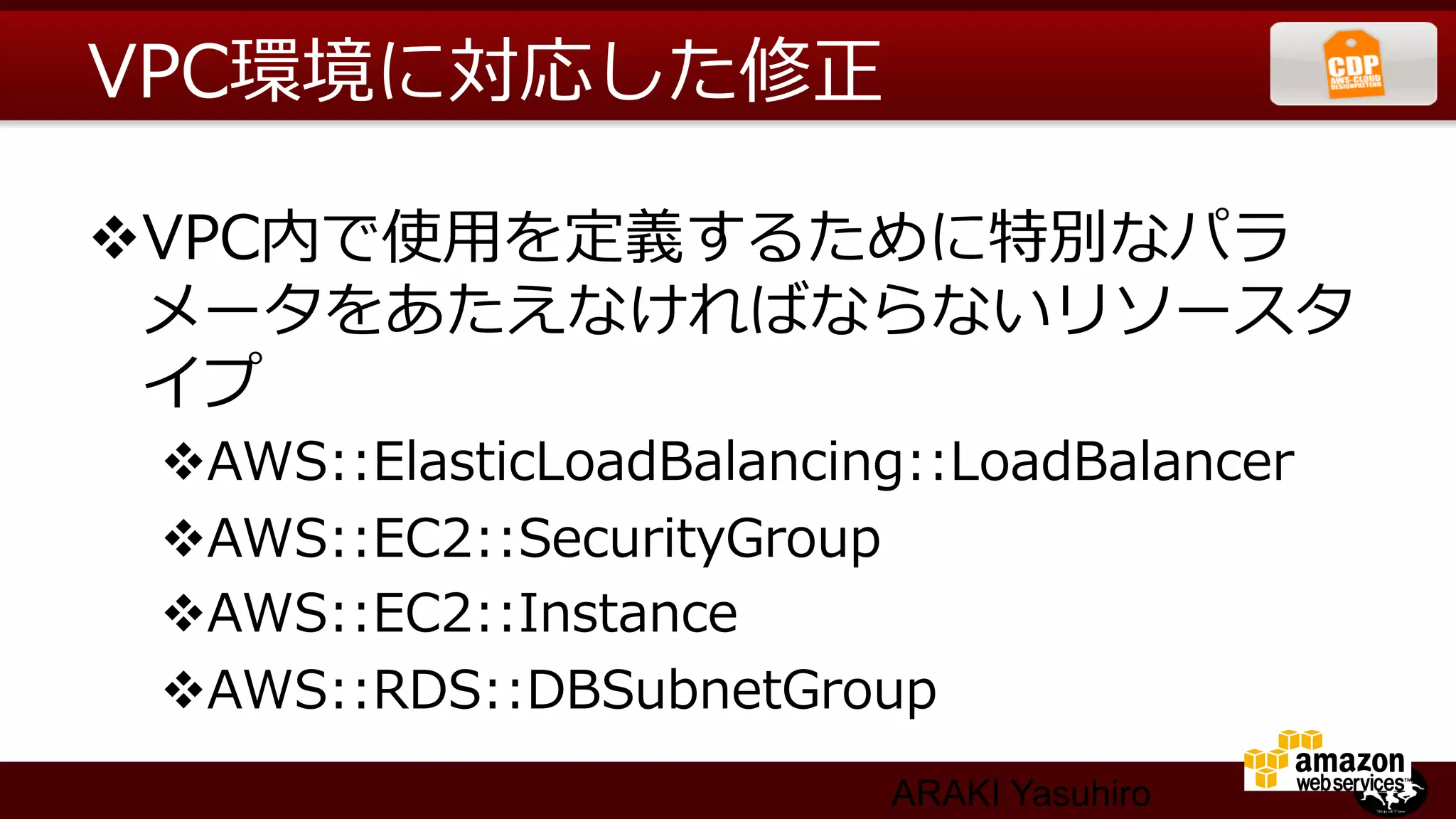 VPC環境に対応した修正  

v VPC内で使⽤用を定義するために特別なパラ
   メータをあたえなければならないリソースタ
   イプ
 v AWS::ElasticLoadBalancing::LoadBalancer
 v AWS::EC2::SecurityGroup
 v AWS::EC2::Instance
 v AWS::RDS::DBSubnetGroup
                            ARAKI Yasuhiro
 