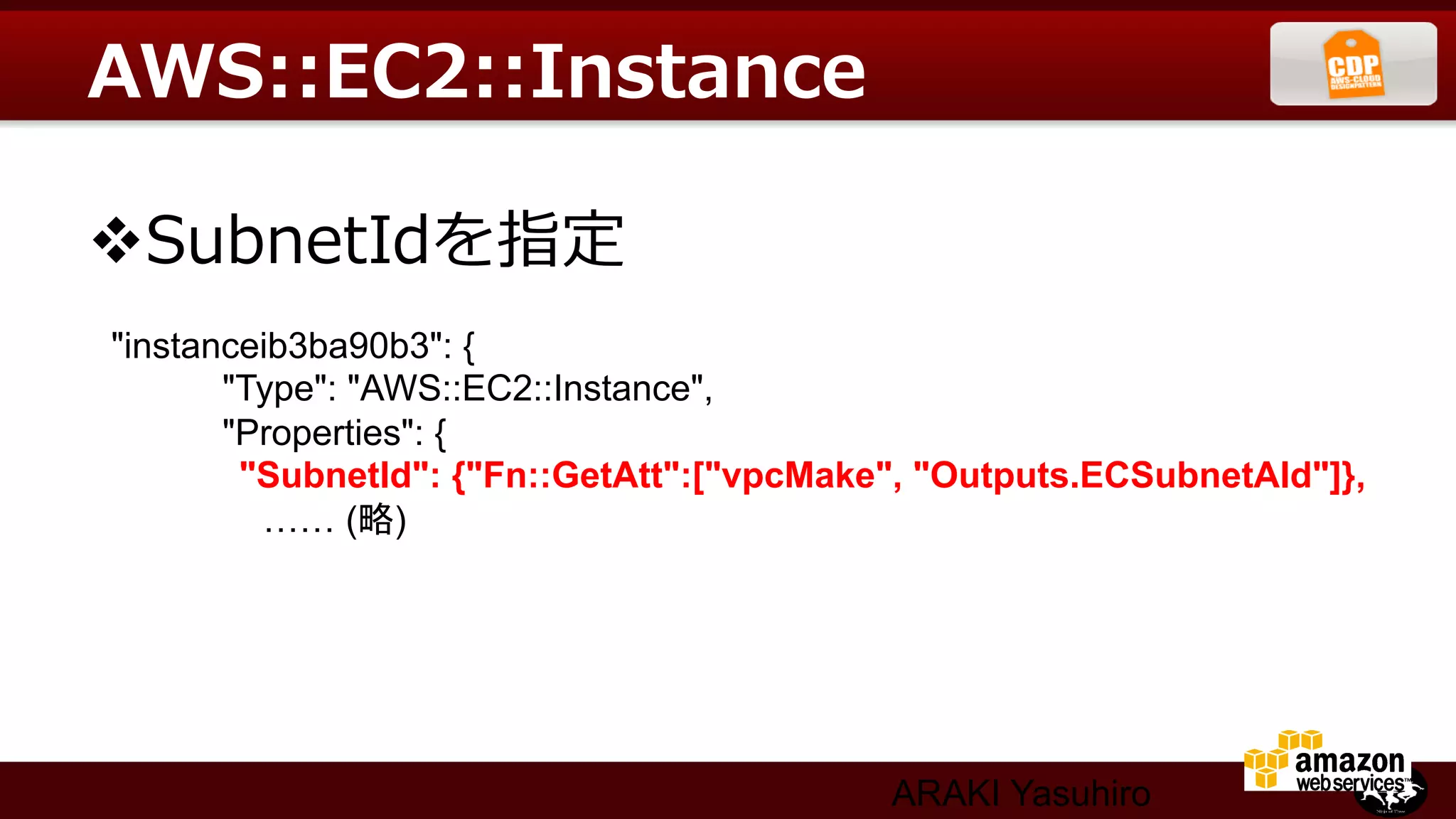 AWS::EC2::Instance

v SubnetIdを指定  
"instanceib3ba90b3": {	
       "Type": "AWS::EC2::Instance",	
       "Properties": {	
　　　     "SubnetId": {"Fn::GetAtt":["vpcMake", "Outputs.ECSubnetAId"]},	
         …… (略)




                                            ARAKI Yasuhiro
 