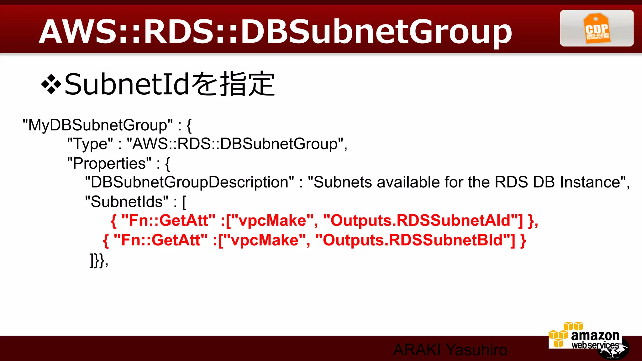 AWS::RDS::DBSubnetGroup
  v SubnetIdを指定  
"MyDBSubnetGroup" : {	
     "Type" : "AWS::RDS::DBSubnetGroup",	
     "Properties" : {	
       "DBSubnetGroupDescription" : "Subnets available for the RDS DB Instance",	
       "SubnetIds" : [	
             { "Fn::GetAtt" :["vpcMake", "Outputs.RDSSubnetAId"] },	
           { "Fn::GetAtt" :["vpcMake", "Outputs.RDSSubnetBId"] }	
        ]}},




                                                 ARAKI Yasuhiro
 