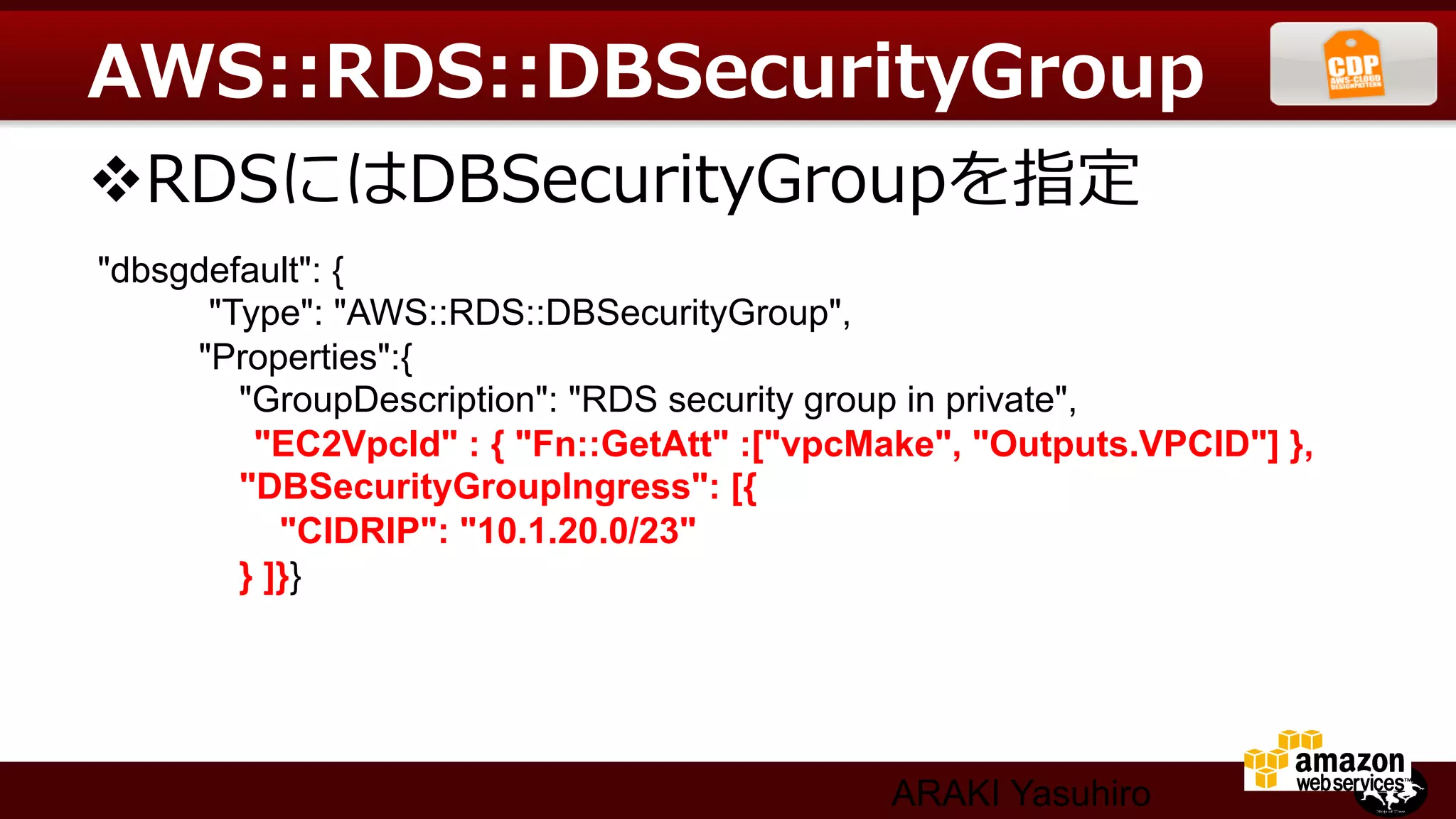 AWS::RDS::DBSecurityGroup
v RDSにはDBSecurityGroupを指定
"dbsgdefault": {	
      "Type": "AWS::RDS::DBSecurityGroup",	
     "Properties":{	
        "GroupDescription": "RDS security group in private",	
         "EC2VpcId" : { "Fn::GetAtt" :["vpcMake", "Outputs.VPCID"] }, 	
        "DBSecurityGroupIngress": [{	
           "CIDRIP": "10.1.20.0/23"	
        } ]}}




                                             ARAKI Yasuhiro
 