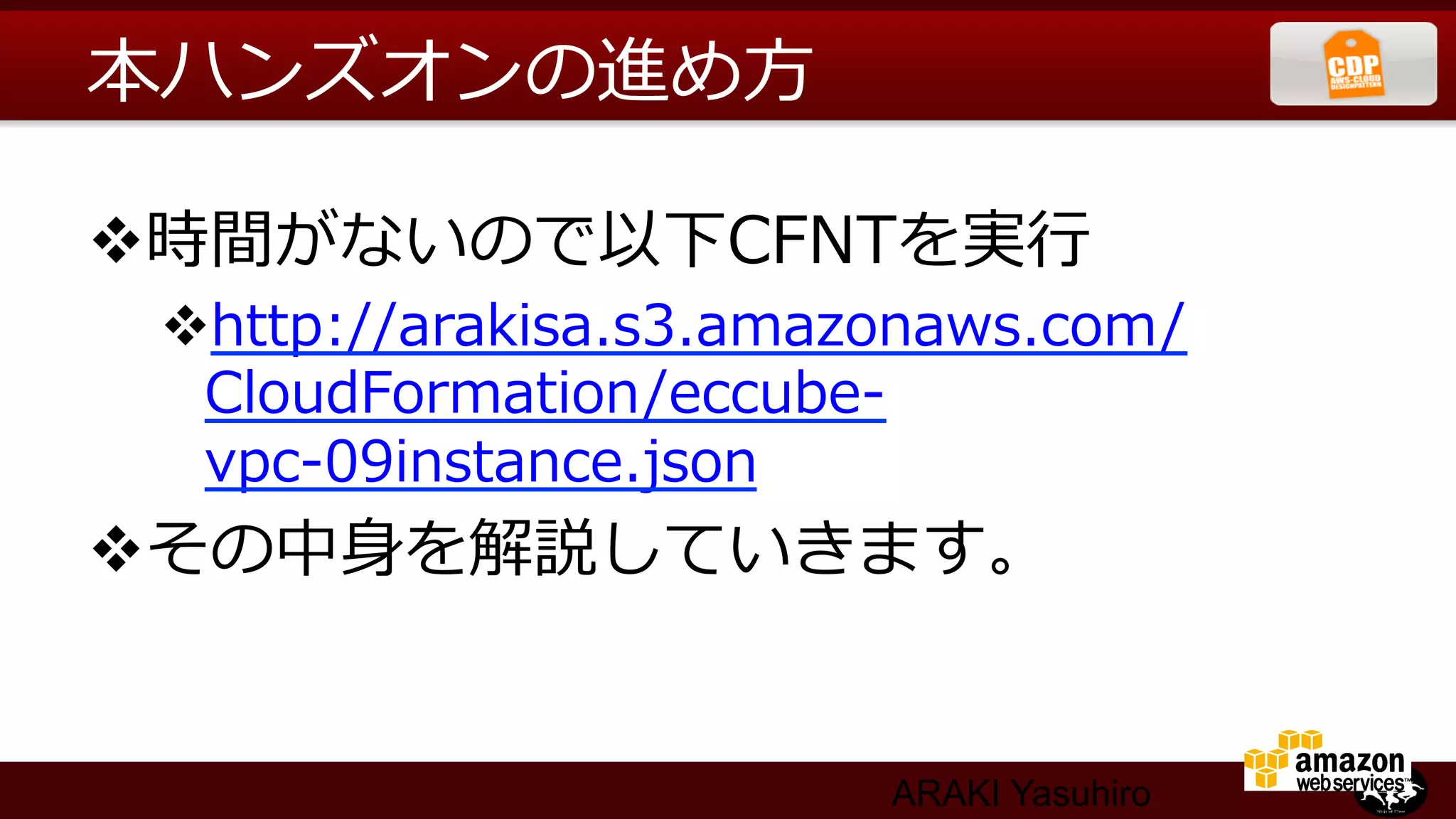 本ハンズオンの進め⽅方

v 時間がないので以下CFNTを実⾏行行
 v http://arakisa.s3.amazonaws.com/
   CloudFormation/eccube-‐‑‒
   vpc-‐‑‒09instance.json
v その中⾝身を解説していきます。


                         ARAKI Yasuhiro
 