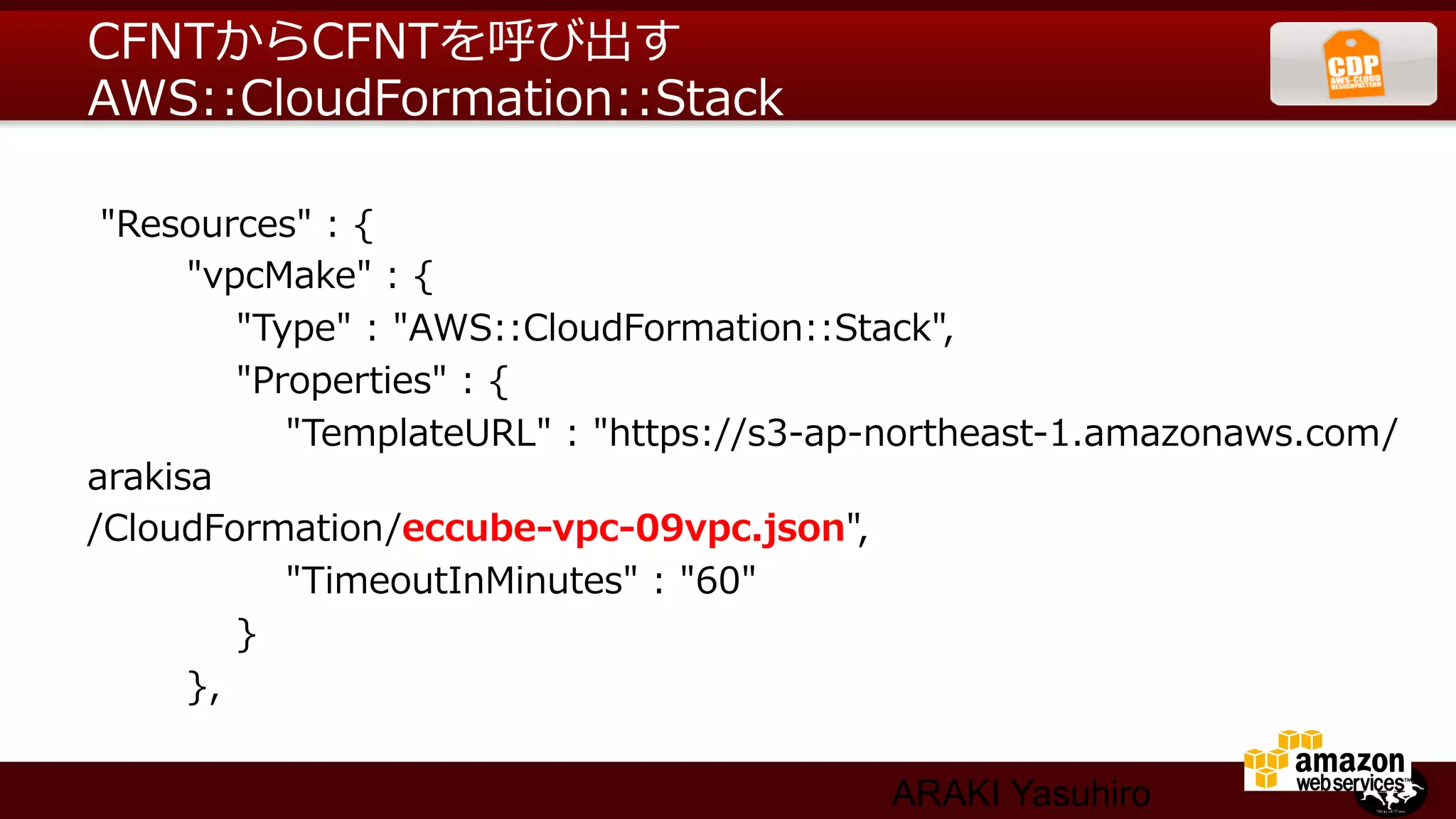 CFNTからCFNTを呼び出す
AWS::CloudFormation::Stack  

  "Resources"  :  {
                "vpcMake"  :  {
                        "Type"  :  "AWS::CloudFormation::Stack",
                        "Properties"  :  {
                                "TemplateURL"  :  "https://s3-‐‑‒ap-‐‑‒northeast-‐‑‒1.amazonaws.com/
arakisa
/CloudFormation/eccube-‐‑‒vpc-‐‑‒09vpc.json",
                                "TimeoutInMinutes"  :  "60"
                        }
                },

                                                             ARAKI Yasuhiro
 