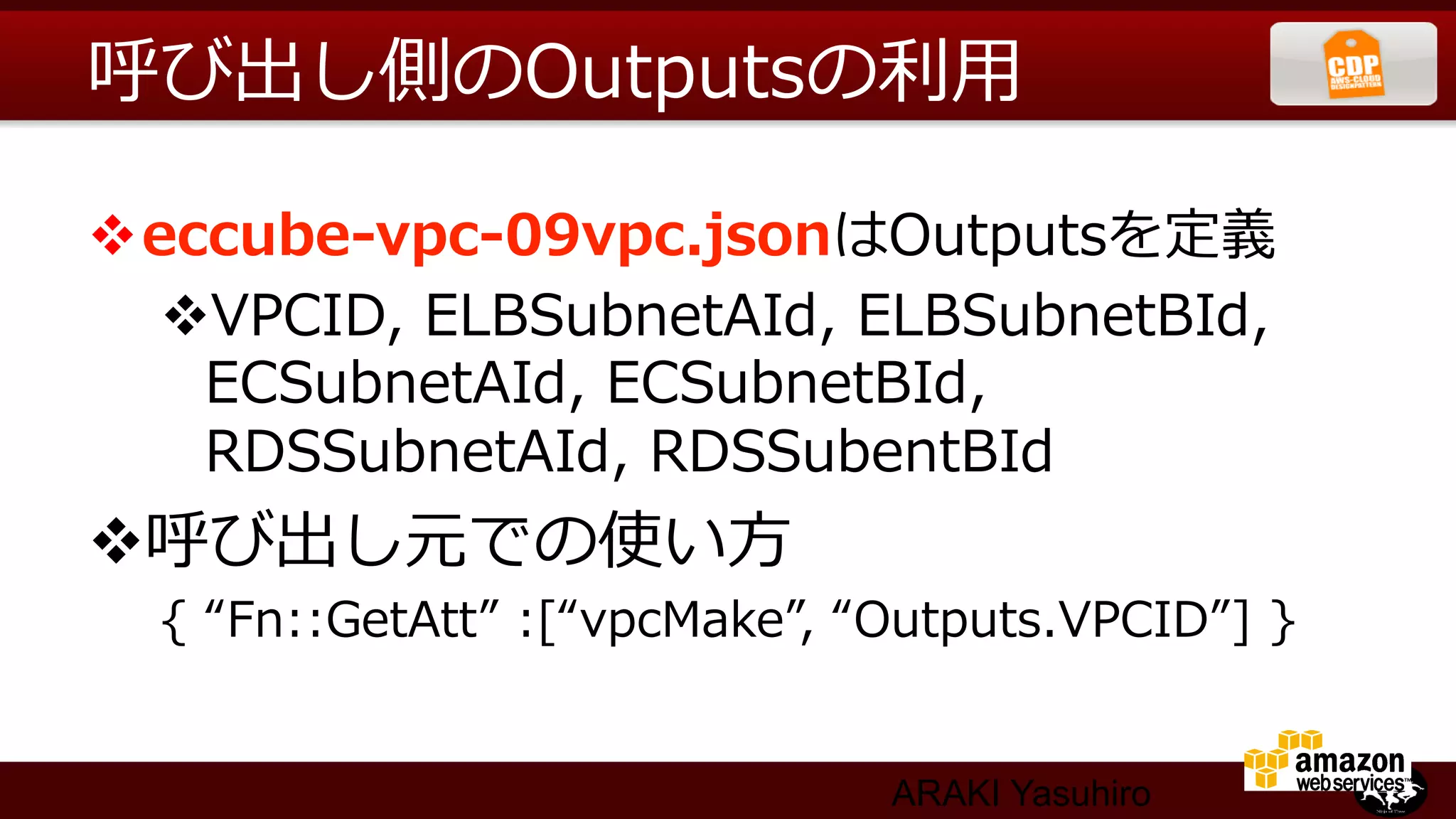 呼び出し側のOutputsの利利⽤用

v eccube-‐‑‒vpc-‐‑‒09vpc.jsonはOutputsを定義
    v VPCID,  ELBSubnetAId,  ELBSubnetBId,  
      ECSubnetAId,  ECSubnetBId,  
      RDSSubnetAId,  RDSSubentBId
v 呼び出し元での使い⽅方
  {  “Fn::GetAtt”  :[“vpcMake”,  “Outputs.VPCID”]  } 　


                                  ARAKI Yasuhiro
 