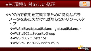 VPC環境に対応した修正  

v VPC内で使⽤用を定義するために特別なパラ
   メータをあたえなければならないリソースタ
   イプ
 v AWS::ElasticLoadBalancing::LoadBalancer
 v AWS::EC2::SecurityGroup
 v AWS::EC2::Instance
 v AWS::RDS::DBSubnetGroup
                            ARAKI Yasuhiro
 