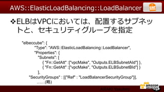 AWS::ElasticLoadBalancing::LoadBalancer  

v ELBはVPCにおいては、配置するサブネッ
  トと、セキュリティグループを指定
   "elbeccube": {	
          "Type": "AWS::ElasticLoadBalancing::LoadBalancer",	
          "Properties": {	
            "Subnets": [	
                 { "Fn::GetAtt" :["vpcMake", "Outputs.ELBSubnetAId"] },	
                 { "Fn::GetAtt" :["vpcMake", "Outputs.ELBSubnetBId"] }	
            ],	
       "SecurityGroups" : [{"Ref" : "LoadBalancerSecurityGroup"}],	
           ……(略)
                                                ARAKI Yasuhiro
 