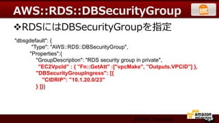AWS::RDS::DBSecurityGroup
v RDSにはDBSecurityGroupを指定
"dbsgdefault": {	
      "Type": "AWS::RDS::DBSecurityGroup",	
     "Properties":{	
        "GroupDescription": "RDS security group in private",	
         "EC2VpcId" : { "Fn::GetAtt" :["vpcMake", "Outputs.VPCID"] }, 	
        "DBSecurityGroupIngress": [{	
           "CIDRIP": "10.1.20.0/23"	
        } ]}}




                                             ARAKI Yasuhiro
 