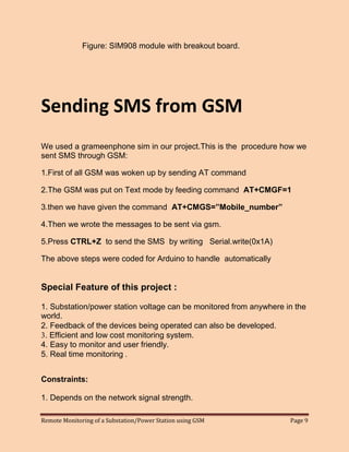 Remote Monitoring of a Substation/Power Station using GSM Page 9 
Figure: SIM908 module with breakout board. 
Sending SMS from GSM 
We used a grameenphone sim in our project.This is the procedure how we sent SMS through GSM: 
1.First of all GSM was woken up by sending AT command 
2.The GSM was put on Text mode by feeding command AT+CMGF=1 
3.then we have given the command AT+CMGS=”Mobile_number” 
4.Then we wrote the messages to be sent via gsm. 
5.Press CTRL+Z to send the SMS by writing Serial.write(0x1A) 
The above steps were coded for Arduino to handle automatically 
Special Feature of this project : 
1. Substation/power station voltage can be monitored from anywhere in the world. 
2. Feedback of the devices being operated can also be developed. 
3. Efficient and low cost monitoring system. 
4. Easy to monitor and user friendly. 
5. Real time monitoring . 
Constraints: 
1. Depends on the network signal strength.  