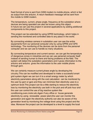 Remote Monitoring of a Substation/Power Station using GSM Page 11 
fixed format of sms is sent from GSM modem to mobile phone, which is fed as output from the arduino .A return feedback message will be sent from the mobile to GSM modem. 
The temperature, current, phase angle, frequency at the substation where devices are being operated can also be known using this object. 
In future we can use this project in several applications by adding additional components to this project. 
This project can be extended by using GPRS technology, which helps in sending the monitored and controlled data to any place in the world. 
By connecting wireless camera in substation user can see the entire equipments from our personal computer only by using GPRS and GPS technology. The monitoring of the devices can be done from the personal computer and we can use to handle so many situations. 
By connecting temperature and current sensor, we can get the temperature of dangerous zones in industries and we can use personal computer itself instead of sending human to there and facing problems at the field. The system will detect the substation parameters and it gives information to the arduino and arduino gives the information to the user mobile phone through gsm. 
We can certainly measure current,phase angle by developing the circuitry.This can be modified and developed to make a successful smart grid system.Again we can turn it to a smart energy meter by which electricity parameters along eith the cost calculation can be monitored by the user by gsm or gprs and they can minimize their electricity uses to a optimum level.This project can be a little starting to reduce the electricity loss by monitoring the electricity use both in the pick and off pick hour and the user can control the use of big reactive system like conditioning,oven,motor,etc.Again if any office or house generate electricity by using renewable power plant,the user can monitor the generation and again the electricity authority can also be aware of this generation level by monitoring the voltage level using this project and the idea. Moreover the project can be developed to a level to supply the local  