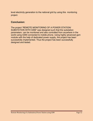 Remote Monitoring of a Substation/Power Station using GSM Page 12 
level electricity generation to the national grid by using this monitoring project. 
Conclusion: 
The project “REMOTE MONITORING OF A POWER STATION/ SUBSTATION WITH GSM” was designed such that the substation parameters can be monitored and also controlled from anywhere in the world using GSM connected to mobile phone. Using highly advanced gsm module with the help of dedicated power supply, the project has been successfully implemented. Thus the project has been successfully designed and tested.  