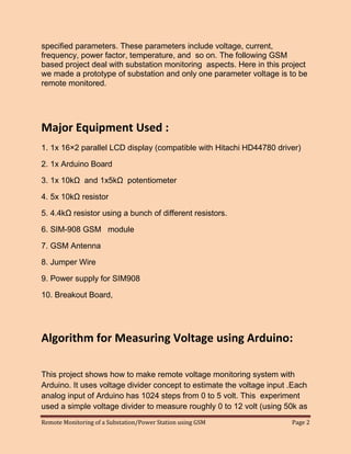 Remote Monitoring of a Substation/Power Station using GSM Page 2 
specified parameters. These parameters include voltage, current, frequency, power factor, temperature, and so on. The following GSM based project deal with substation monitoring aspects. Here in this project we made a prototype of substation and only one parameter voltage is to be remote monitored. 
Major Equipment Used : 
1. 1x 16×2 parallel LCD display (compatible with Hitachi HD44780 driver) 
2. 1x Arduino Board 
3. 1x 10kΩ and 1x5kΩ potentiometer 
4. 5x 10kΩ resistor 
5. 4.4kΩ resistor using a bunch of different resistors. 
6. SIM-908 GSM module 
7. GSM Antenna 
8. Jumper Wire 
9. Power supply for SIM908 
10. Breakout Board, 
Algorithm for Measuring Voltage using Arduino: 
This project shows how to make remote voltage monitoring system with Arduino. It uses voltage divider concept to estimate the voltage input .Each analog input of Arduino has 1024 steps from 0 to 5 volt. This experiment used a simple voltage divider to measure roughly 0 to 12 volt (using 50k as  