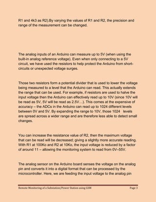 Remote Monitoring of a Substation/Power Station using GSM Page 3 
R1 and 4k3 as R2).By varying the values of R1 and R2, the precision and range of the measurement can be changed. 
The analog inputs of an Arduino can measure up to 5V (when using the built-in analog reference voltage). Even when only connecting to a 5V circuit, we have used the resistors to help protect the Arduino from short- circuits or unexpected voltage surges. 
Those two resistors form a potential divider that is used to lower the voltage being measured to a level that the Arduino can read. This actually extends the range that can be used. For example, if resistors are used to halve the input voltage then the Arduino can effectively read up to 10V (since 10V will be read as 5V, 5V will be read as 2.5V…). This comes at the expensive of accuracy – the ADCs in the Arduino can read up to 1024 different levels between 0V and 5V. By expanding the range to 10V, those 1024 levels are spread across a wider range and are therefore less able to detect small changes. 
You can increase the resistance value of R2, then the maximum voltage that can be read will be decreased; giving a slightly more accurate reading. With R1 at 100Ko and R2 at 10Ko, the input voltage is reduced by a factor of around 11 – allowing the monitoring system to read from 0V–55V. 
The analog sensor on the Arduino board senses the voltage on the analog pin and converts it into a digital format that can be processed by the microcontroller. Here, we are feeding the input voltage to the analog pin  