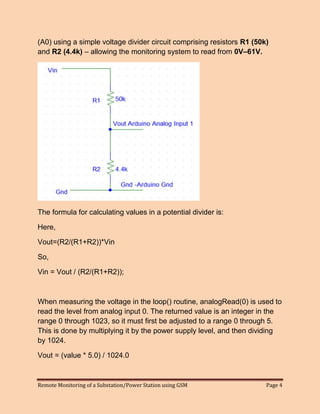 Remote Monitoring of a Substation/Power Station using GSM Page 4 
(A0) using a simple voltage divider circuit comprising resistors R1 (50k) and R2 (4.4k) – allowing the monitoring system to read from 0V–61V. 
The formula for calculating values in a potential divider is: 
Here, 
Vout=(R2/(R1+R2))*Vin 
So, 
Vin = Vout / (R2/(R1+R2)); 
When measuring the voltage in the loop() routine, analogRead(0) is used to read the level from analog input 0. The returned value is an integer in the range 0 through 1023, so it must first be adjusted to a range 0 through 5. This is done by multiplying it by the power supply level, and then dividing by 1024. 
Vout = (value * 5.0) / 1024.0 
 