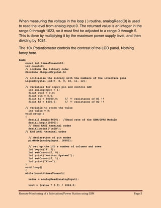 Remote Monitoring of a Substation/Power Station using GSM Page 5 
When measuring the voltage in the loop ( ) routine, analogRead(0) is used to read the level from analog input 0. The returned value is an integer in the range 0 through 1023, so it must first be adjusted to a range 0 through 5. This is done by multiplying it by the maximum power supply level, and then dividing by 1024. 
The 10k Potentiometer controls the contrast of the LCD panel. Nothing fancy here. 
Code: 
const int timesTosend=10; 
int count=0; 
// include the library code: 
#include <LiquidCrystal.h> 
// initialize the library with the numbers of the interface pins 
LiquidCrystal lcd(7, 8, 9, 10, 11, 12); 
// variables for input pin and control LED 
int analogInput = 1; 
float vout = 0.0; 
float vin = 0.0; 
float R1 = 50000.0; // !! resistance of R1 !! 
float R2 = 4400.0; // !! resistance of R2 !! 
// variable to store the value 
int value = 0; 
void setup() 
{ 
Serial1.begin(9600); //Baud rate of the GSM/GPRS Module 
Serial.begin(9600); 
// Send ANSI terminal codes 
Serial.print("x1B"); 
// End ANSI terminal codes 
// declaration of pin modes 
pinMode(analogInput, INPUT); 
// set up the LCD's number of columns and rows: 
lcd.begin(16, 2); 
lcd.setCursor(0, 0); 
lcd.print("Monitor System!"); 
lcd.setCursor(0, 1); 
lcd.print("Vin="); 
} 
void loop() 
{ 
while(count<timesTosend){ 
value = analogRead(analogInput); 
vout = (value * 5.0) / 1024.0;  