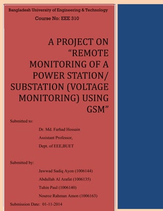 A PROJECT ON “REMOTE MONITORING OF A POWER STATION/ SUBSTATION (VOLTAGE MONITORING) USING GSM” Submitted to: Dr. Md. Farhad Hossain Assistant Professor, Dept. of EEE,BUET Submitted by: Abdullah Al Arafat (1006135) Tuhin Paul (1006140) Jawwad Sadiq Ayon (1006144) Nouroz Rahman Amon (1006163) Submission Date:01-11-2014 A PROJECT ON “REMOTE MONITORING OF A POWER STATION/ SUBSTATION (VOLTAGE MONITORING) USING GSM” Submitted to: Dr. Md. Farhad Hossain Assistant Professor, Dept. of EEE,BUET Submitted by: Jawwad Sadiq Ayon (1006144) Abdullah Al Arafat (1006135) Tuhin Paul (1006140) Nouroz Rahman Amon (1006163) Submission Date: 01-11-2014 Bangladesh University of Engineering & Technology Course No: EEE 310  