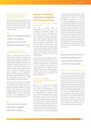 This is a transformation
of the core of how
telecom services are
designed and delivered.
Jawwy is not a price
play, but a digital
experience play.
Jawwy has full control
and ownership of IT
systems that integrate
with STC’s network.
Design a Customer
Experience Digitally
from the Ground Up
How did you design the customer
experience?
We hired a leading team of
ethnographers from New York who
conducted ethnographic research on
the digital habits of millennials and
their telecom pain points. These pain
points included - confusing tariff plans,
data usage tracking, recharge issues,
billing and payment challenges, poor
buying experience, disillusionment with
one-way brand communication, and
extremely weak service support. We also
looked at the evolving needs and wants
of this segment. Millennials are already
used to a significantly enhanced level
of experience delivered by over-the-top
(OTT) players.
It was very clear that millennials seek a
real-time experience offered online and
through an app and with do-it-yourself
(DIY) and social features. We then had
to rely on creativity, great design and
cutting-edge tech to address the pain
points and their needs using the power
of digital. We focused on simplification
of the experience and partnered with
leading design firms.
How did you use digital
technologies to enhance the user
experience?
Early in our journey we designed
the systems architecture for a digital
telco based on reimagination of the
customer experience. We then looked
at cutting-edge tech available in the
market and moved forward with the right
partnerships. Some of the key partners
are Silicon Valley firms with new age
tech, app and online solutions backed by
cloud-based and virtualized platforms.
Our partnership with ItsOn is an example
of using new digital technologies to move
the smartness of telco back-end systems
to the front-end using an app, thereby
enabling real-time and unprecedented
How different is Jawwy from the
second brands launched by
telecom firms in Europe?
Operators in Europe have launched their
second brands mainly to create low-cost
alternatives and as a reaction to the price
pressure coming from MVNOs. But,
Jawwy is not a price play, but a digital
experience play.
Can you describe Jawwy’s
operating model and systems?
Jawwy is a BU within STC with full
latitude and significant autonomy to
design, develop, deliver and operate this
unique end-to-end digital experience. A
special Supervisory Board oversees the
working of the BU. Jawwy has its own
strategy, commercial, technology and
support functions while being reliant on
STC’s network and regulatory areas.
Jawwy employs a lean organization
structure and puts special emphasis on
recruiting top global talent and fostering
an organization culture similar to the
DNA and agility of an internet player.
Jawwy has full control and ownership
of IT systems that integrate with STC’s
network. Given the need to provide an
end-to-end digital experience, Jawwy
partners with several new-age SaaS,
PaaS and IaaS providers. This provides
multiple benefits, including faster time-
to-market and responsiveness, agility,
faster scaling and better economics.
mass personalization experiences when
it comes to service activation and usage
management of plans. To address
the buying experience, we built full
e-commercecapabilitiesfromtheground
up, complete with integration with several
‘last-mile’ delivery firms and a nationwide
network of Click & Collect outlets. On
the support side we invested in several
social media technologies and new age
contact center solutions including crowd-
sourcing. The challenge is about making
the experience seamless across the
customer journey. We accomplished this
by using approaches like single sign-on
and login using social media credentials.
Our customer accounts are also linked
to their social IDs, which enables a great
experience.
How about the customer support?
Customer support in the telecom market
is very time consuming and highly
frustrating . Customers have to select the
correct options and are kept waiting to
talk to an agent. We opted not to have an
inbound call center and have completely
moved the support service experience to
digital. Our support features include new
age self-help, social, peer-to-peer, online
chat and email-based applications. We
also have an excellent search option,
which is dynamic, and helps customers
troubleshoot a lot of issues themselves.
We want our customers to help each
other. We have therefore created a user
community similar to Giffgaff, the UK-
based MVNO, which relies mostly on
community-based customer service.
Subhra Das
 